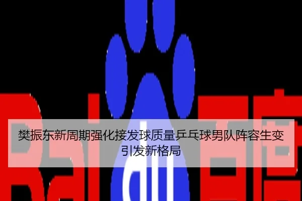 樊振东新周期强化接发球质量乒乓球男队阵容生变引发新格局