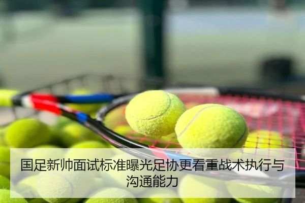 国足新帅面试标准曝光足协更看重战术执行与沟通能力
