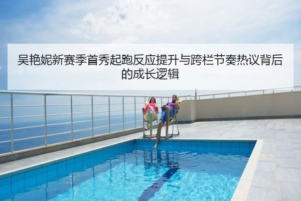 吴艳妮新赛季首秀起跑反应提升与跨栏节奏热议背后的成长逻辑